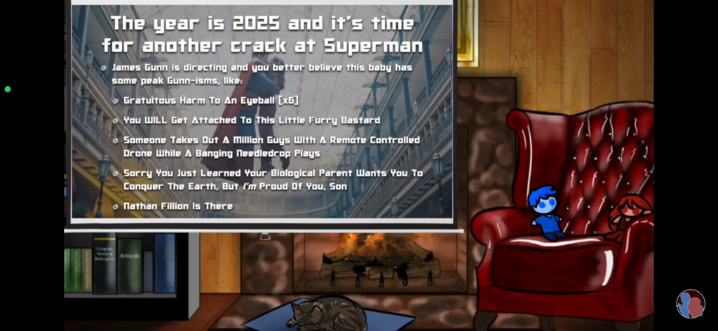 The year is 2025 and it's time to take another crack at Superman
James Gunn is directing and you better believe this baby has some peak Gunn-isms, like:
- Gratuitous Harm to an Eyeball [x6]
- You WILL Get Attached to This Furry Little Bastard
- Someone Takes Out a Million Guys with a Remote Controlled Drone While a Banging Needledrop Plays
- Sorry You Just Learned Your Biological Parent Wants You to Conquer the Earth, But I'M Proud of You, Son
- Nathan Fillion Is There